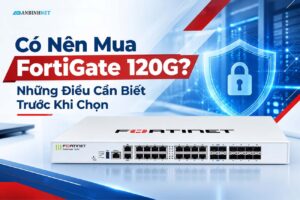 Có Nên Mua FortiGate 120G? Những Điều Cần Biết Trước Khi Chọn